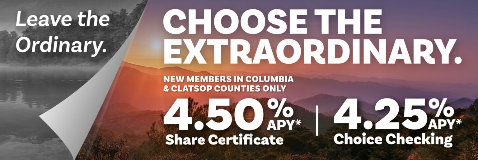 Leave the ordinary. Choose Extraordinary. 4.50% APY Share Certificate. 4.25% APY Choice Checking. New members in Columbia & Clatsop counties only.